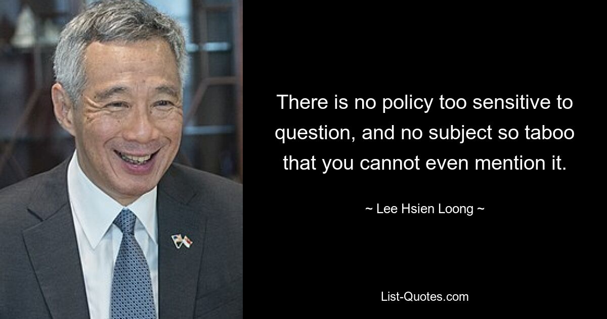 There is no policy too sensitive to question, and no subject so taboo that you cannot even mention it. — © Lee Hsien Loong