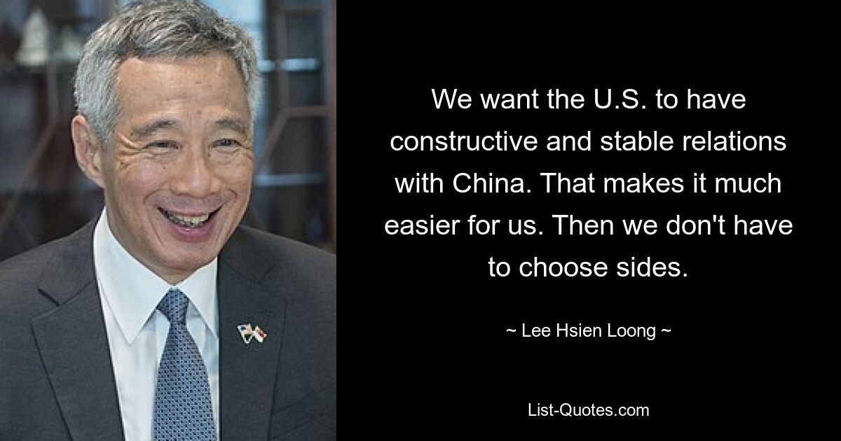 We want the U.S. to have constructive and stable relations with China. That makes it much easier for us. Then we don't have to choose sides. — © Lee Hsien Loong