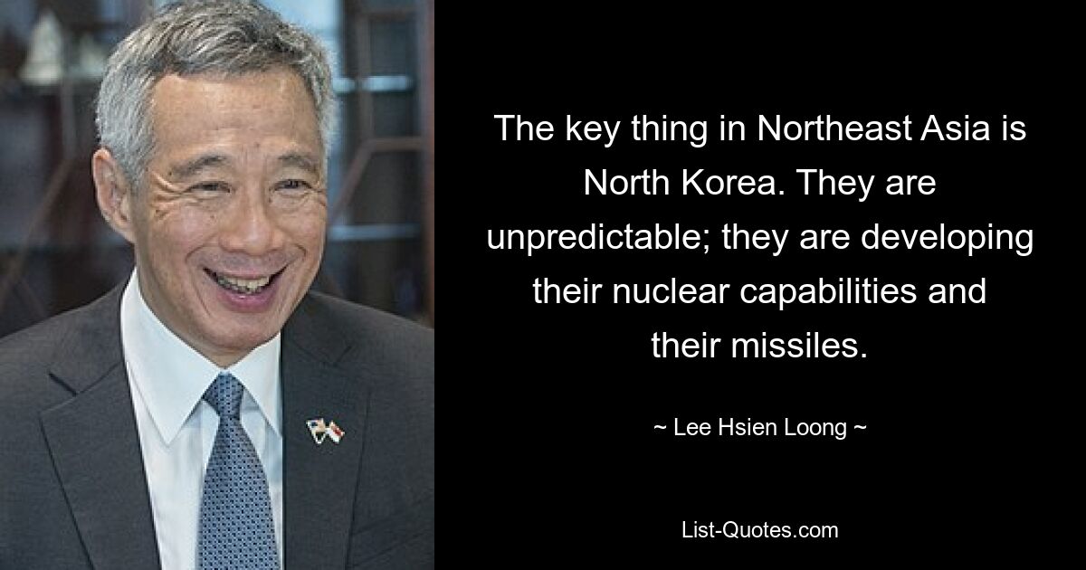 The key thing in Northeast Asia is North Korea. They are unpredictable; they are developing their nuclear capabilities and their missiles. — © Lee Hsien Loong