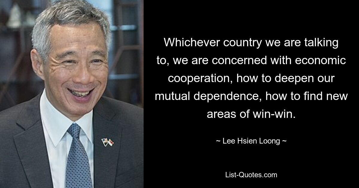 Whichever country we are talking to, we are concerned with economic cooperation, how to deepen our mutual dependence, how to find new areas of win-win. — © Lee Hsien Loong