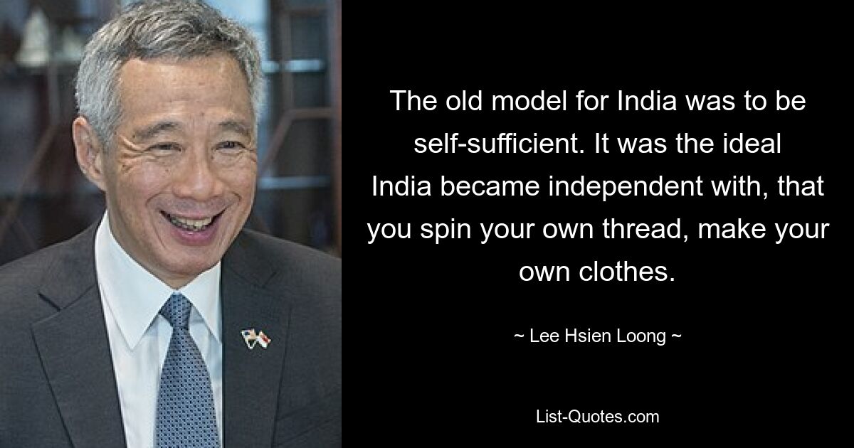 The old model for India was to be self-sufficient. It was the ideal India became independent with, that you spin your own thread, make your own clothes. — © Lee Hsien Loong