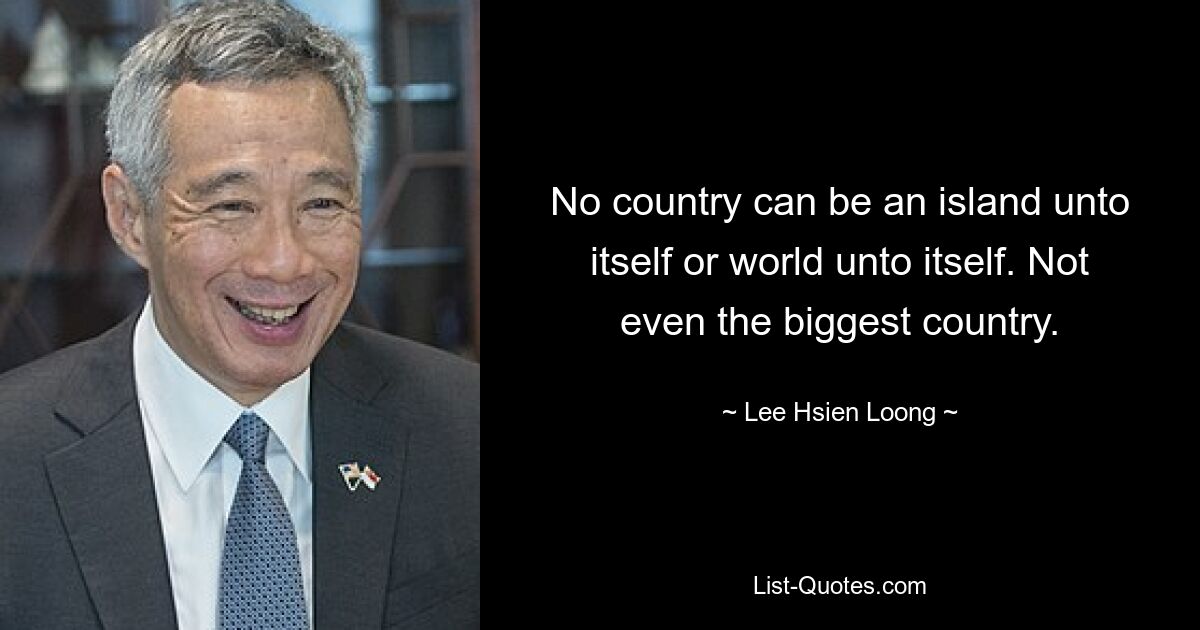 No country can be an island unto itself or world unto itself. Not even the biggest country. — © Lee Hsien Loong