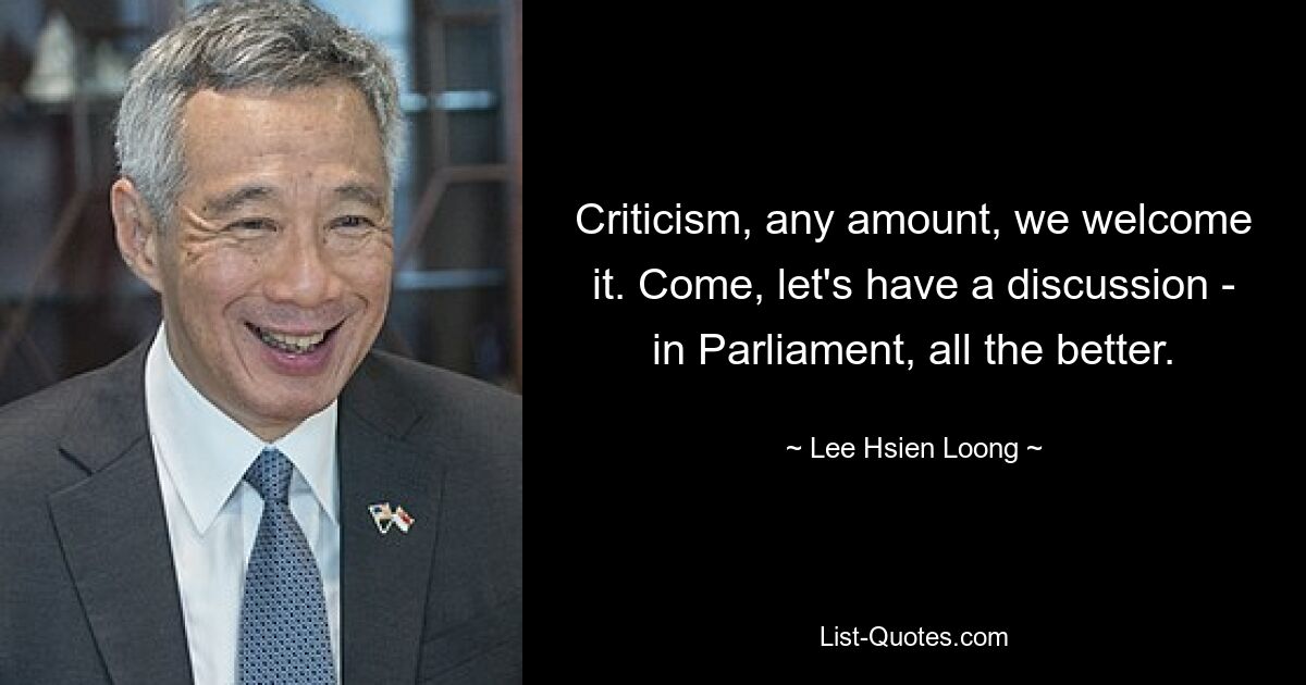 Criticism, any amount, we welcome it. Come, let's have a discussion - in Parliament, all the better. — © Lee Hsien Loong