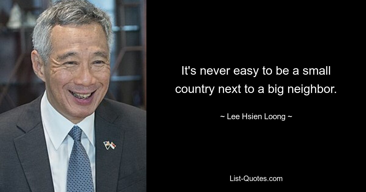 It's never easy to be a small country next to a big neighbor. — © Lee Hsien Loong