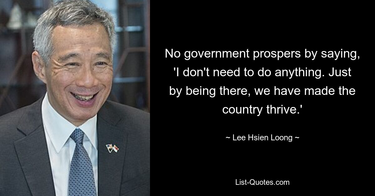 No government prospers by saying, 'I don't need to do anything. Just by being there, we have made the country thrive.' — © Lee Hsien Loong