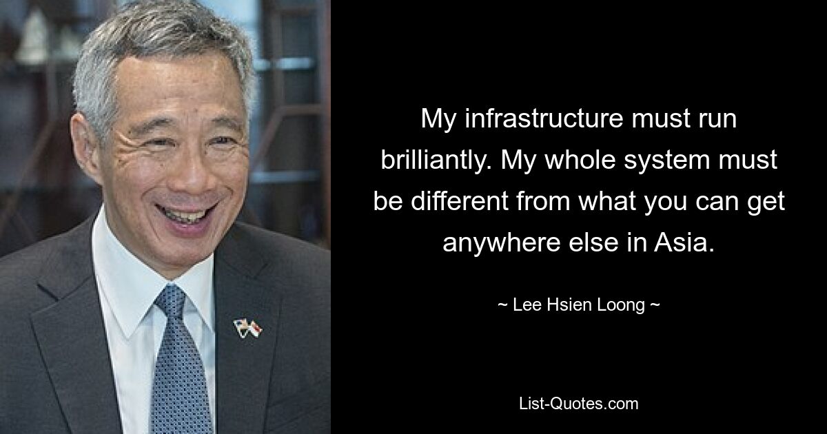 My infrastructure must run brilliantly. My whole system must be different from what you can get anywhere else in Asia. — © Lee Hsien Loong