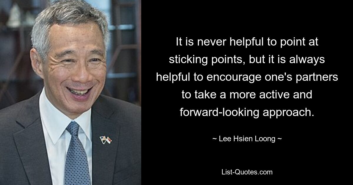 It is never helpful to point at sticking points, but it is always helpful to encourage one's partners to take a more active and forward-looking approach. — © Lee Hsien Loong