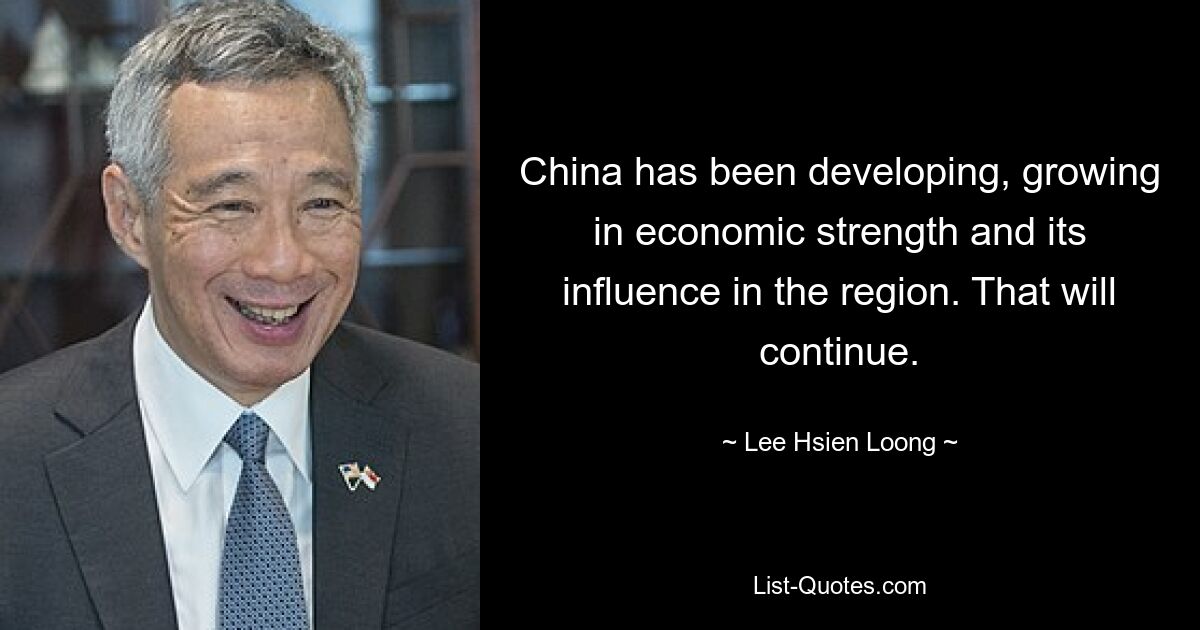 China has been developing, growing in economic strength and its influence in the region. That will continue. — © Lee Hsien Loong