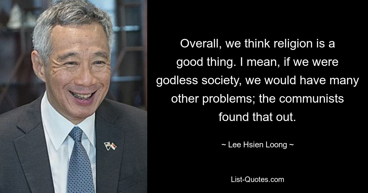 Overall, we think religion is a good thing. I mean, if we were godless society, we would have many other problems; the communists found that out. — © Lee Hsien Loong