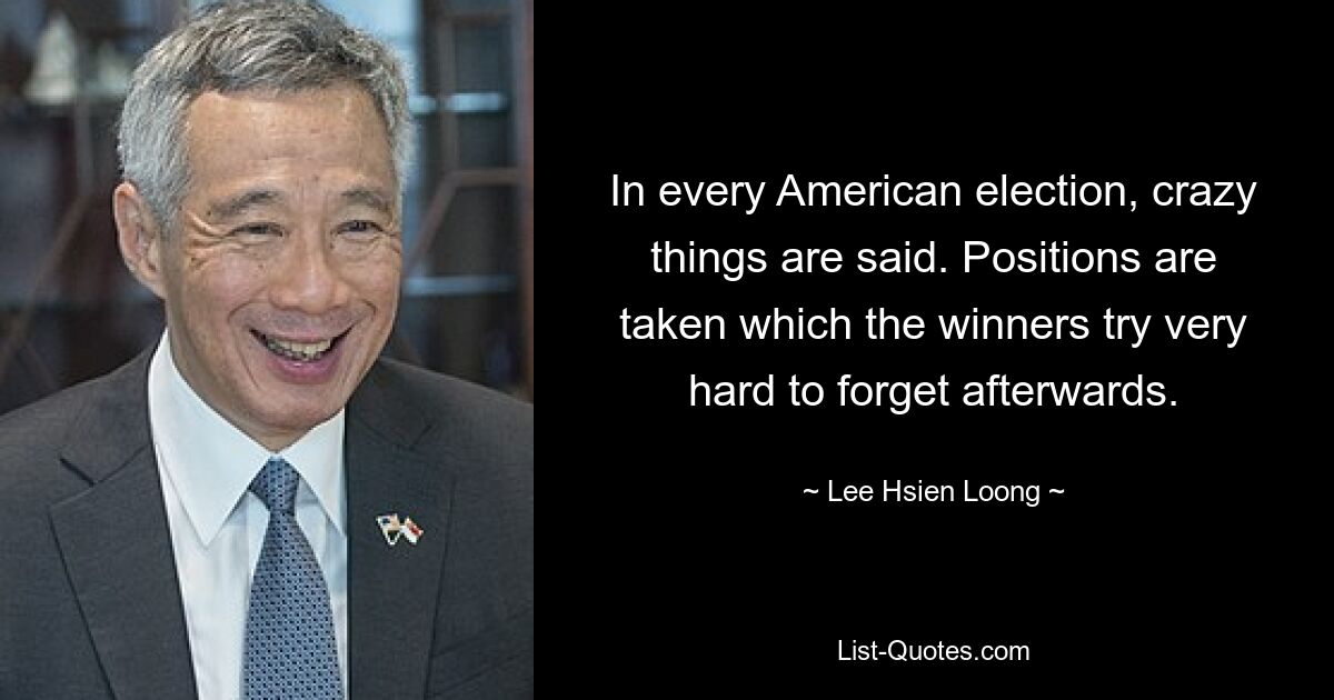 In every American election, crazy things are said. Positions are taken which the winners try very hard to forget afterwards. — © Lee Hsien Loong