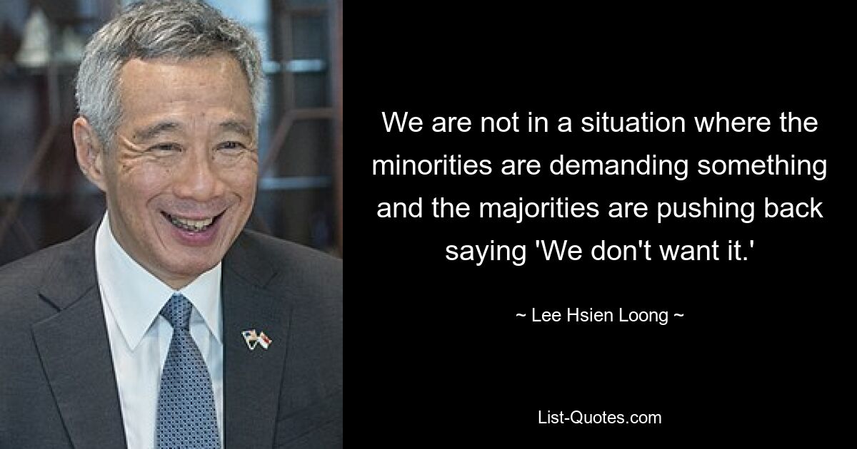 We are not in a situation where the minorities are demanding something and the majorities are pushing back saying 'We don't want it.' — © Lee Hsien Loong