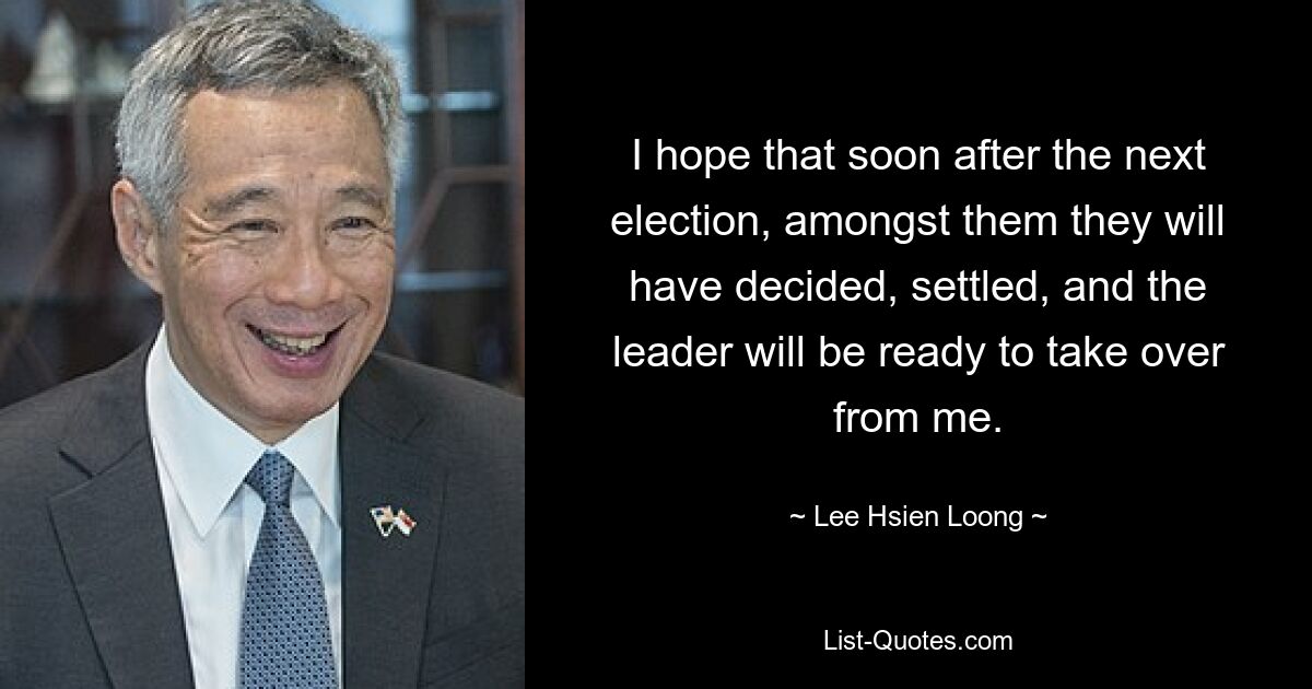 I hope that soon after the next election, amongst them they will have decided, settled, and the leader will be ready to take over from me. — © Lee Hsien Loong