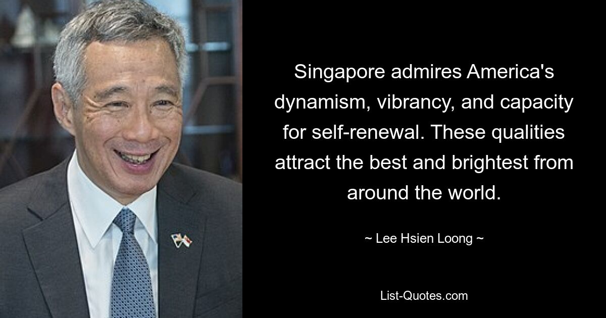 Singapore admires America's dynamism, vibrancy, and capacity for self-renewal. These qualities attract the best and brightest from around the world. — © Lee Hsien Loong