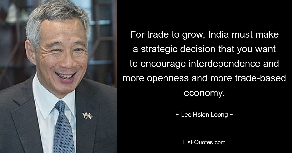 For trade to grow, India must make a strategic decision that you want to encourage interdependence and more openness and more trade-based economy. — © Lee Hsien Loong