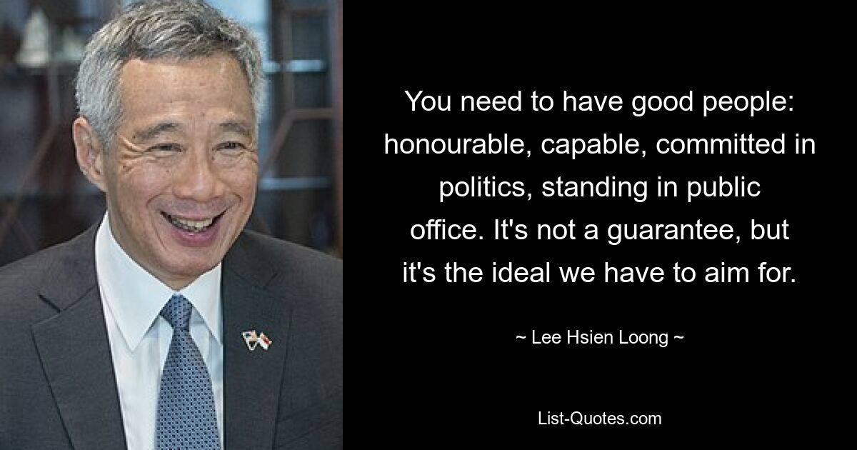 You need to have good people: honourable, capable, committed in politics, standing in public office. It's not a guarantee, but it's the ideal we have to aim for. — © Lee Hsien Loong