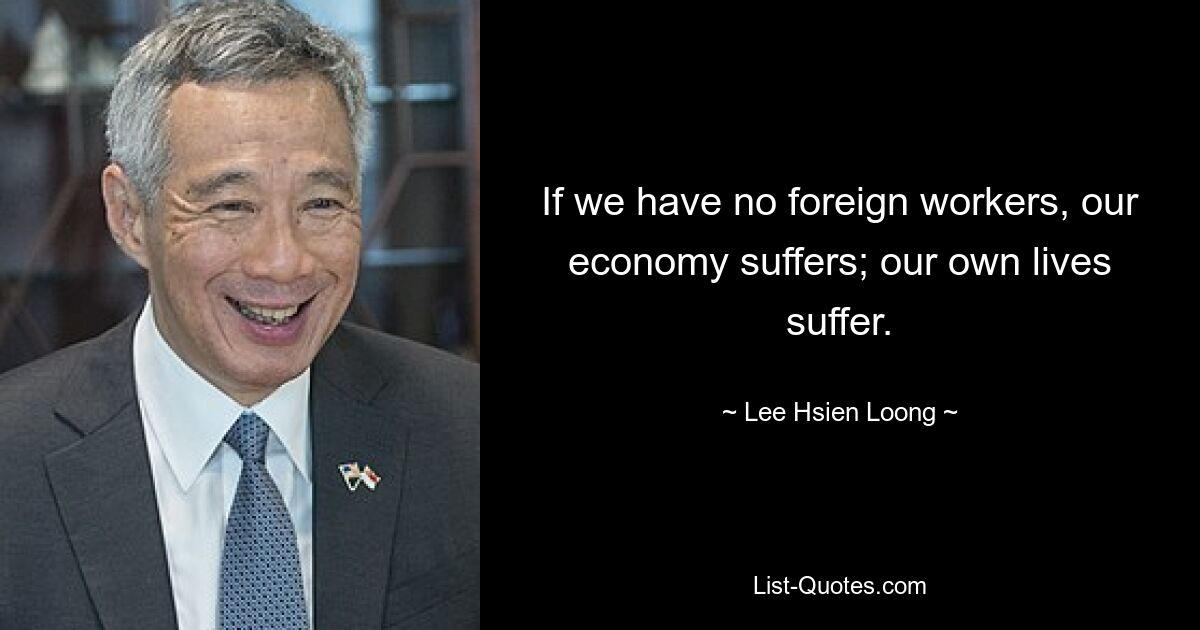 Wenn wir keine ausländischen Arbeitskräfte haben, leidet unsere Wirtschaft; unser eigenes Leben leidet. — © Lee Hsien Loong