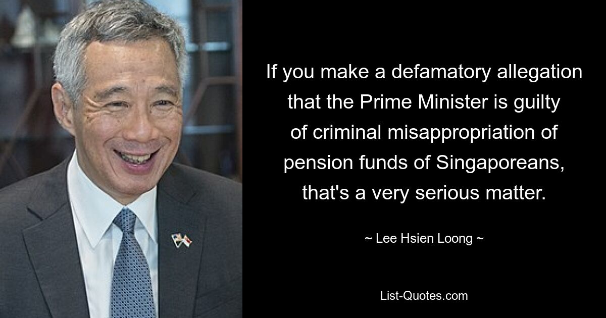 Wenn Sie eine diffamierende Behauptung aufstellen, dass der Premierminister sich der kriminellen Veruntreuung von Pensionsfonds der Singapurer schuldig gemacht hat, ist das eine sehr ernste Angelegenheit. — © Lee Hsien Loong