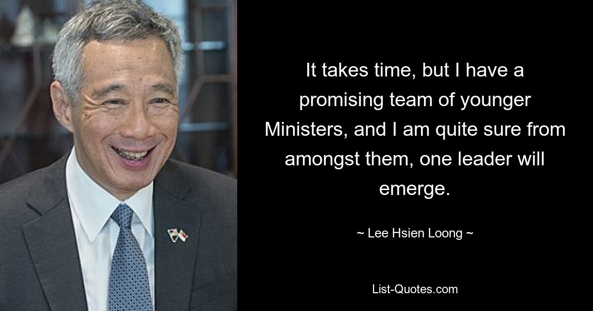 It takes time, but I have a promising team of younger Ministers, and I am quite sure from amongst them, one leader will emerge. — © Lee Hsien Loong