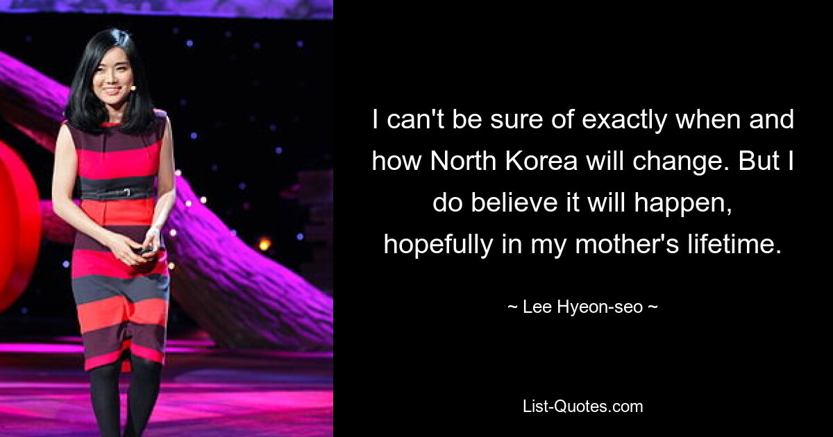 I can't be sure of exactly when and how North Korea will change. But I do believe it will happen, hopefully in my mother's lifetime. — © Lee Hyeon-seo