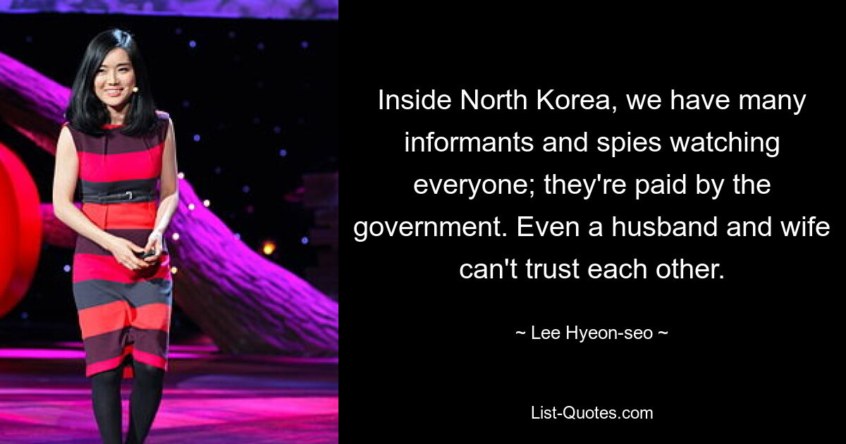 Inside North Korea, we have many informants and spies watching everyone; they're paid by the government. Even a husband and wife can't trust each other. — © Lee Hyeon-seo