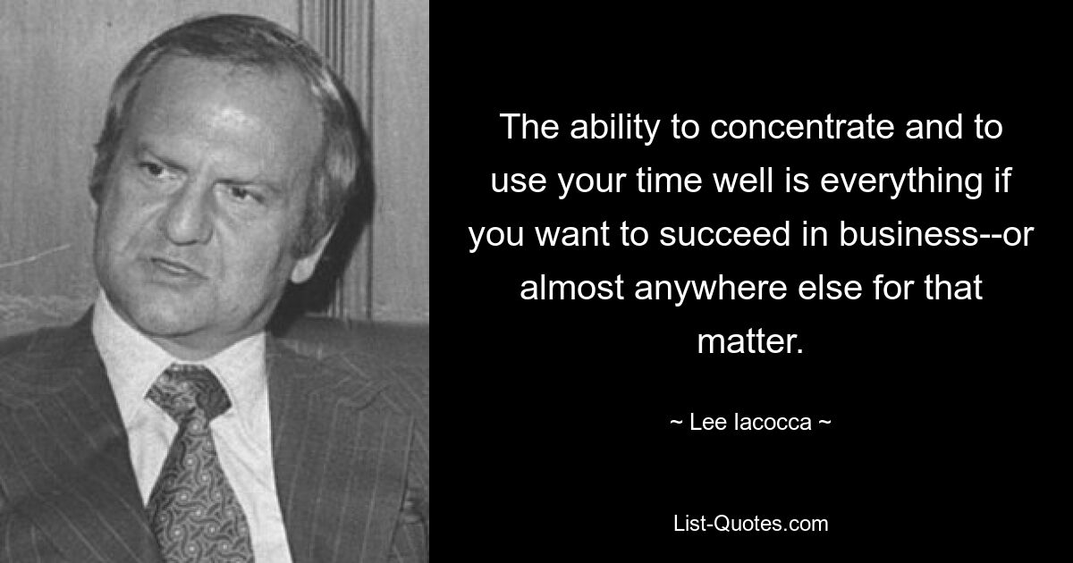 The ability to concentrate and to use your time well is everything if you want to succeed in business--or almost anywhere else for that matter. — © Lee Iacocca