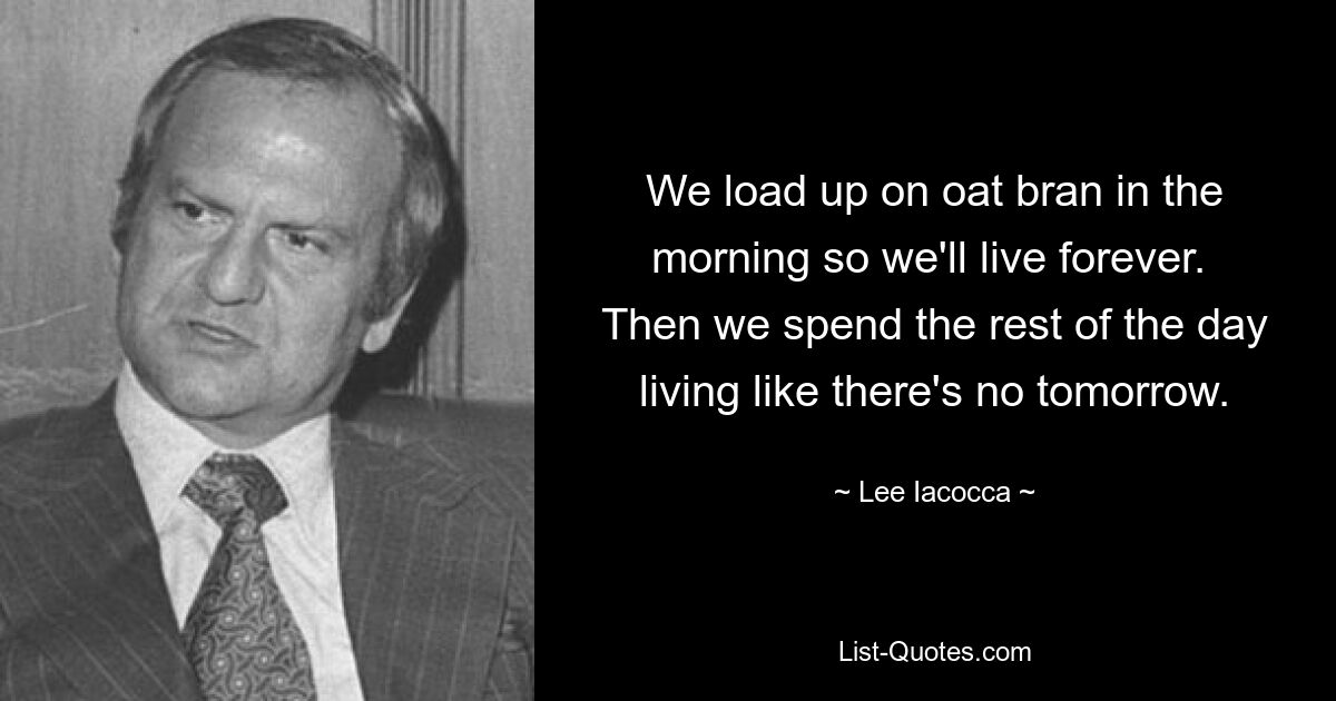 We load up on oat bran in the morning so we'll live forever.  Then we spend the rest of the day living like there's no tomorrow. — © Lee Iacocca