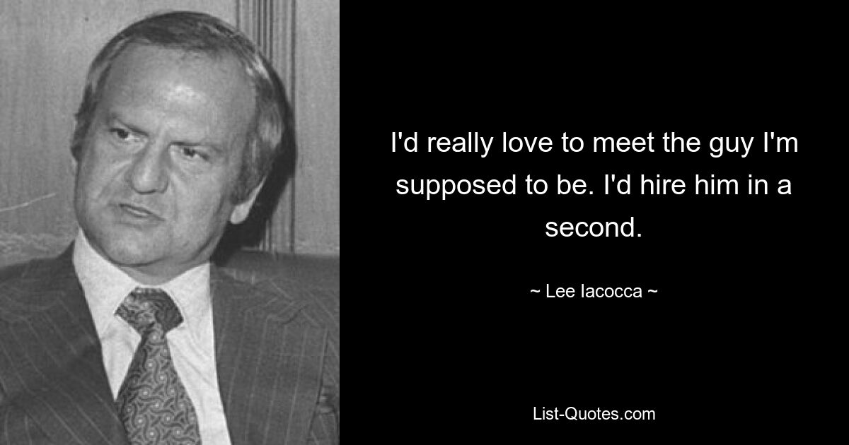 I'd really love to meet the guy I'm supposed to be. I'd hire him in a second. — © Lee Iacocca