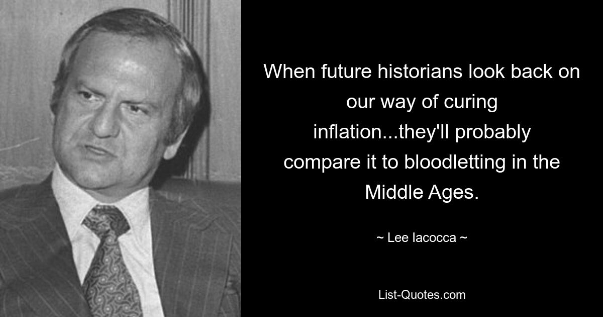 When future historians look back on our way of curing inflation...they'll probably compare it to bloodletting in the Middle Ages. — © Lee Iacocca