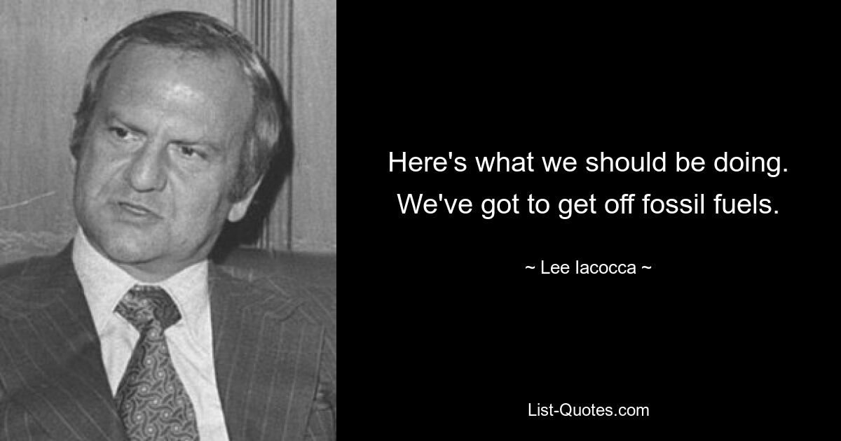 Here's what we should be doing. We've got to get off fossil fuels. — © Lee Iacocca