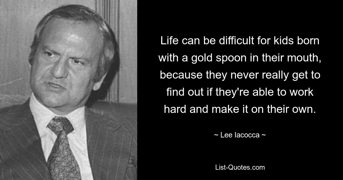 Life can be difficult for kids born with a gold spoon in their mouth, because they never really get to find out if they're able to work hard and make it on their own. — © Lee Iacocca