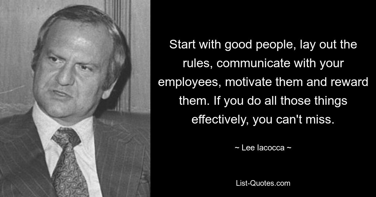 Start with good people, lay out the rules, communicate with your employees, motivate them and reward them. If you do all those things effectively, you can't miss. — © Lee Iacocca