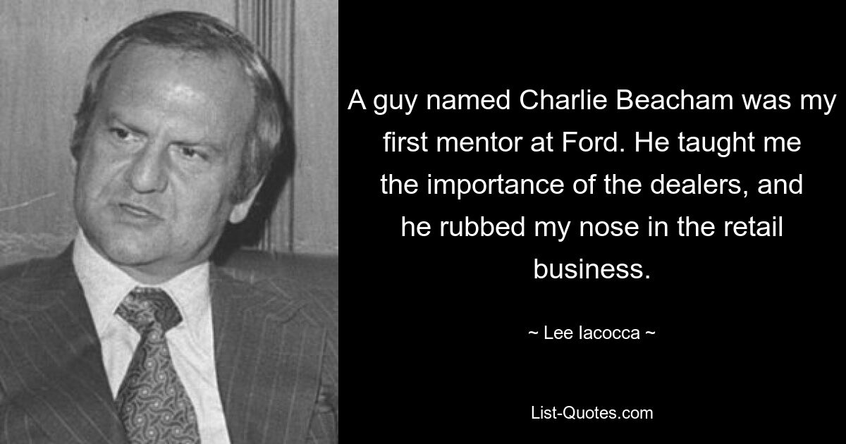 A guy named Charlie Beacham was my first mentor at Ford. He taught me the importance of the dealers, and he rubbed my nose in the retail business. — © Lee Iacocca