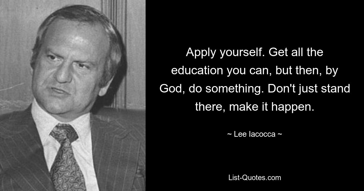 Apply yourself. Get all the education you can, but then, by God, do something. Don't just stand there, make it happen. — © Lee Iacocca