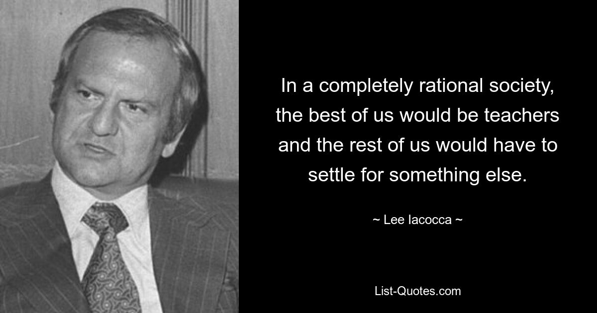 In a completely rational society, the best of us would be teachers and the rest of us would have to settle for something else. — © Lee Iacocca