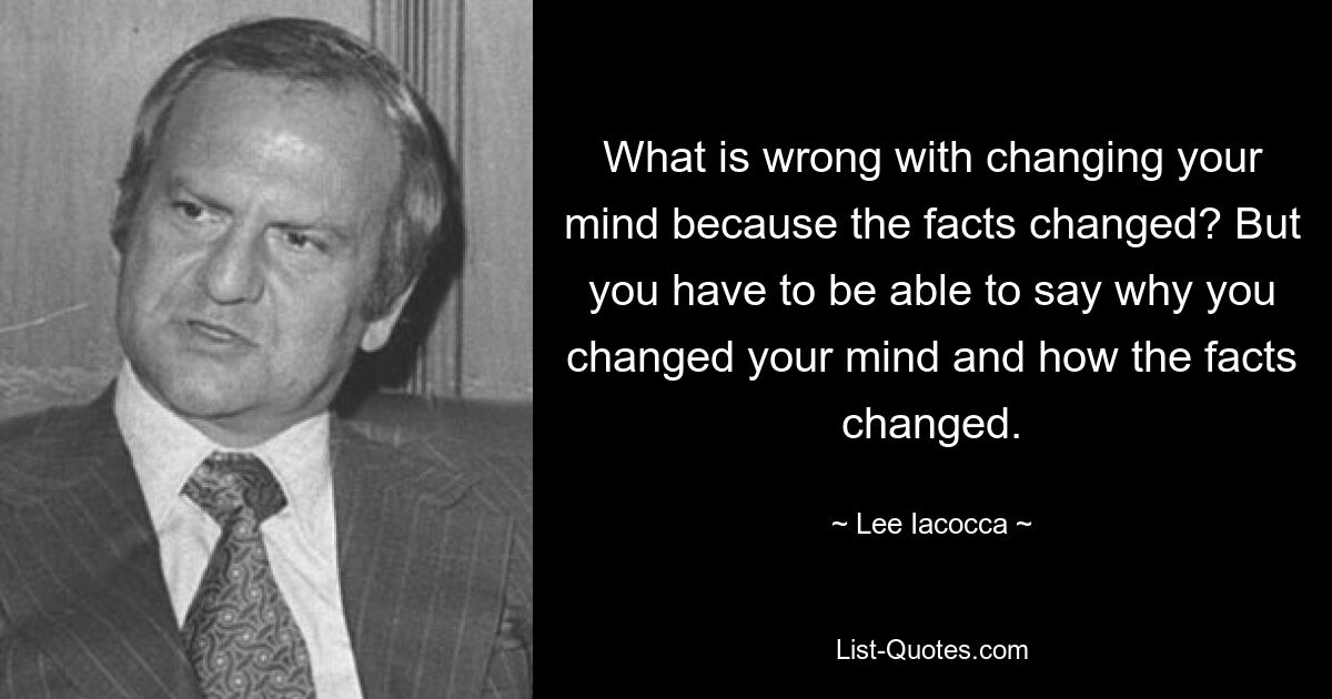 What is wrong with changing your mind because the facts changed? But you have to be able to say why you changed your mind and how the facts changed. — © Lee Iacocca