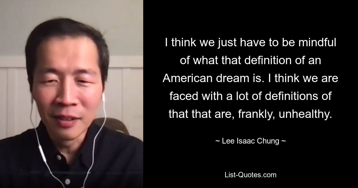 I think we just have to be mindful of what that definition of an American dream is. I think we are faced with a lot of definitions of that that are, frankly, unhealthy. — © Lee Isaac Chung