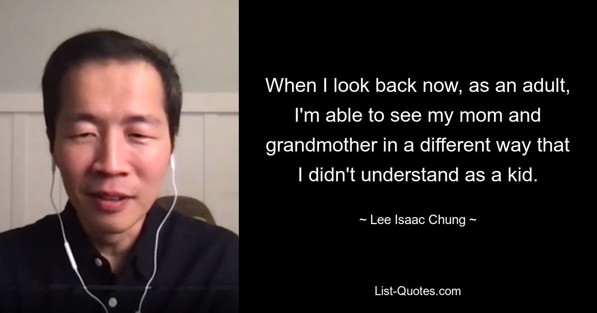 When I look back now, as an adult, I'm able to see my mom and grandmother in a different way that I didn't understand as a kid. — © Lee Isaac Chung