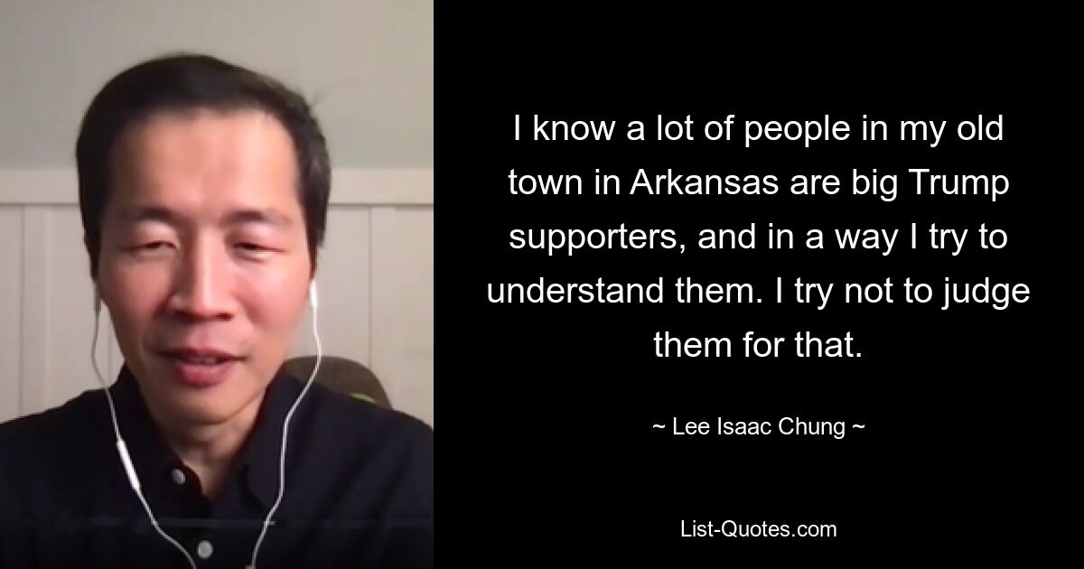 I know a lot of people in my old town in Arkansas are big Trump supporters, and in a way I try to understand them. I try not to judge them for that. — © Lee Isaac Chung