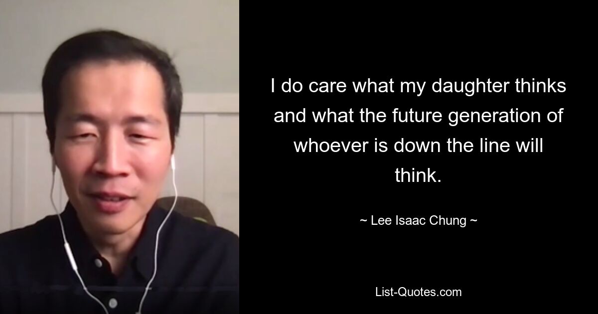 I do care what my daughter thinks and what the future generation of whoever is down the line will think. — © Lee Isaac Chung