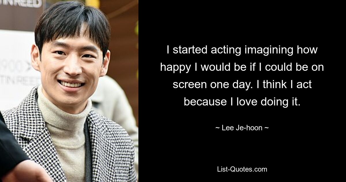 I started acting imagining how happy I would be if I could be on screen one day. I think I act because I love doing it. — © Lee Je-hoon