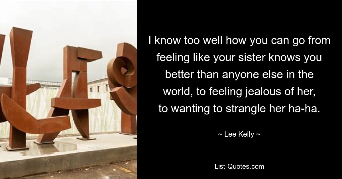 I know too well how you can go from feeling like your sister knows you better than anyone else in the world, to feeling jealous of her, to wanting to strangle her ha-ha. — © Lee Kelly