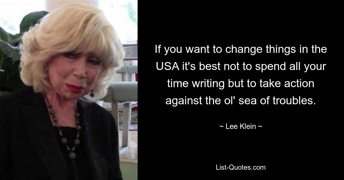 If you want to change things in the USA it's best not to spend all your time writing but to take action against the ol' sea of troubles. — © Lee Klein