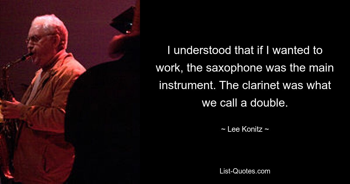 I understood that if I wanted to work, the saxophone was the main instrument. The clarinet was what we call a double. — © Lee Konitz