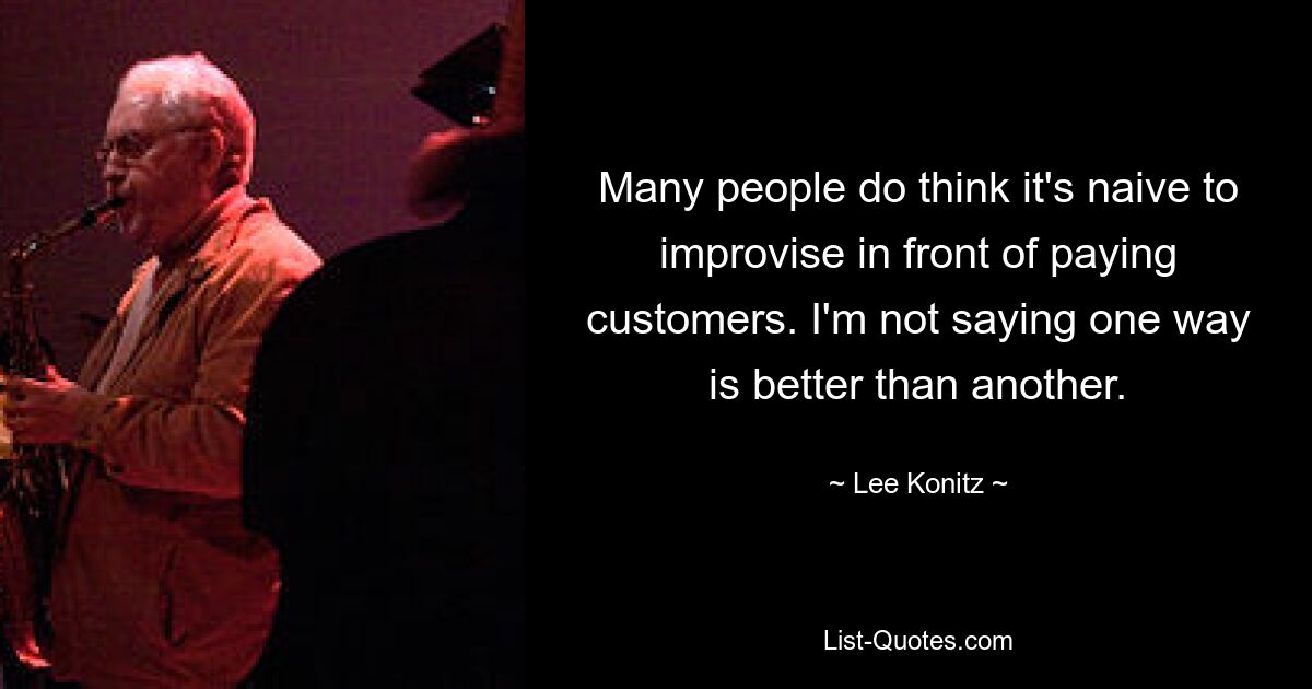 Many people do think it's naive to improvise in front of paying customers. I'm not saying one way is better than another. — © Lee Konitz