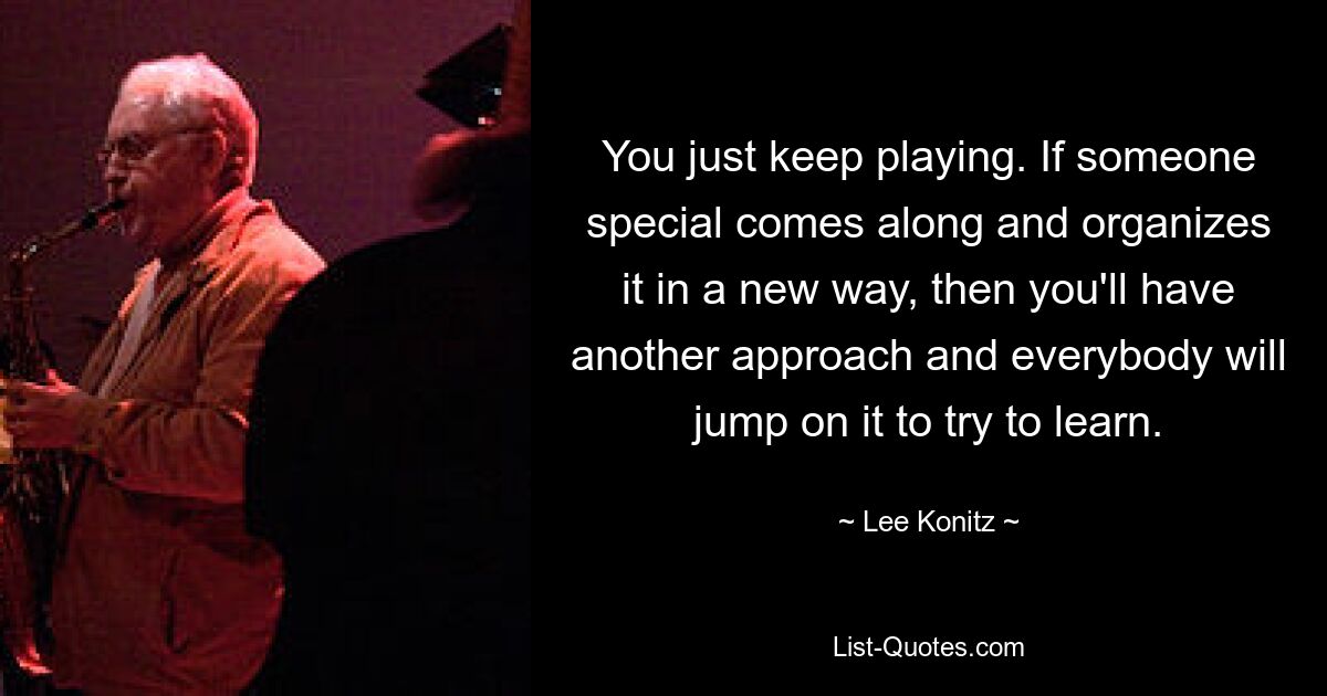 You just keep playing. If someone special comes along and organizes it in a new way, then you'll have another approach and everybody will jump on it to try to learn. — © Lee Konitz