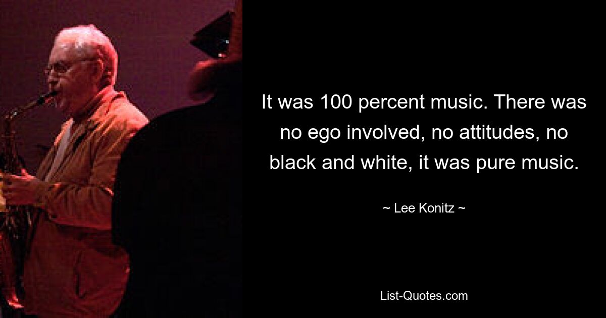 It was 100 percent music. There was no ego involved, no attitudes, no black and white, it was pure music. — © Lee Konitz