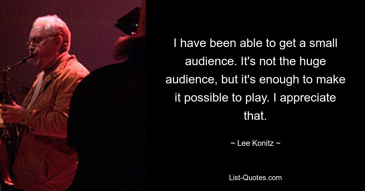 I have been able to get a small audience. It's not the huge audience, but it's enough to make it possible to play. I appreciate that. — © Lee Konitz