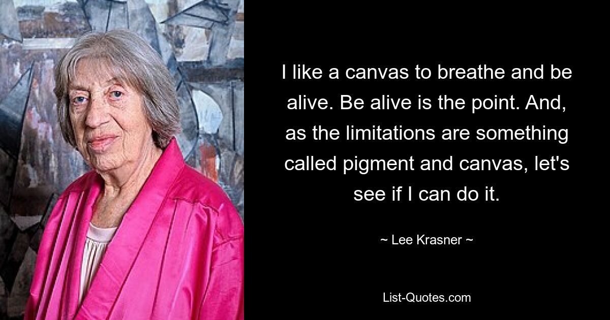 I like a canvas to breathe and be alive. Be alive is the point. And, as the limitations are something called pigment and canvas, let's see if I can do it. — © Lee Krasner