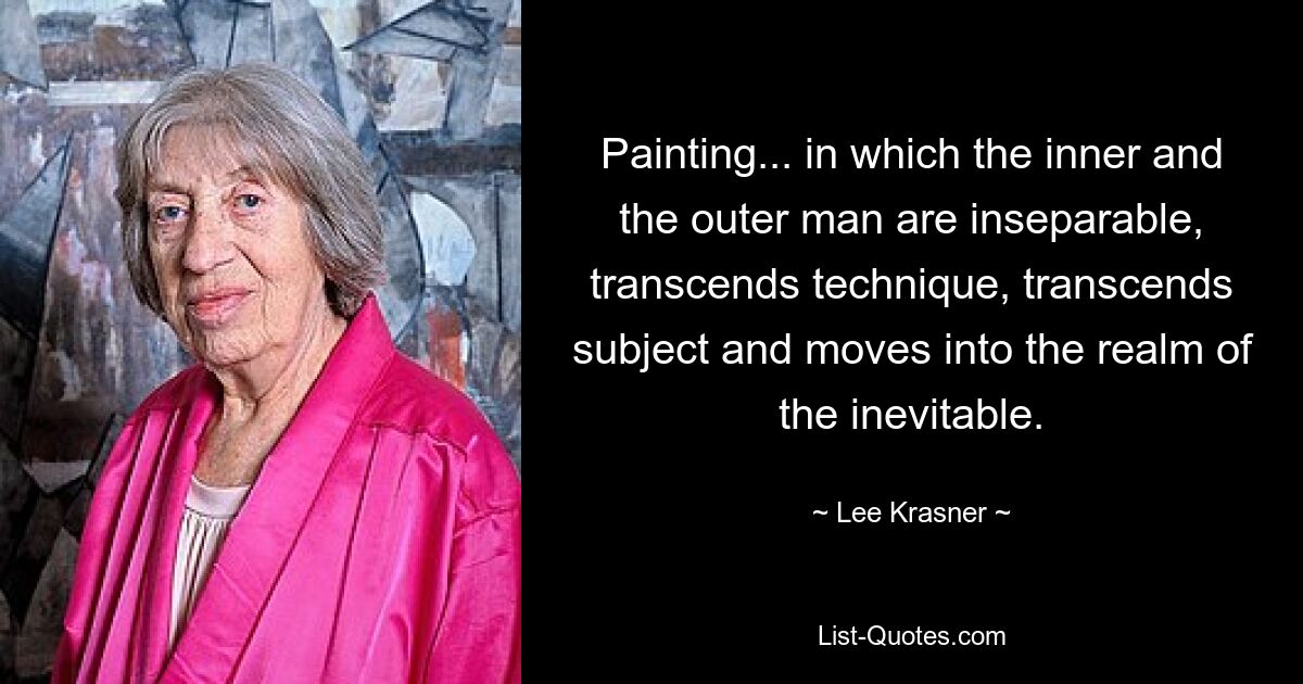 Painting... in which the inner and the outer man are inseparable, transcends technique, transcends subject and moves into the realm of the inevitable. — © Lee Krasner