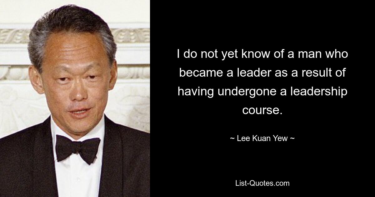 I do not yet know of a man who became a leader as a result of having undergone a leadership course. — © Lee Kuan Yew